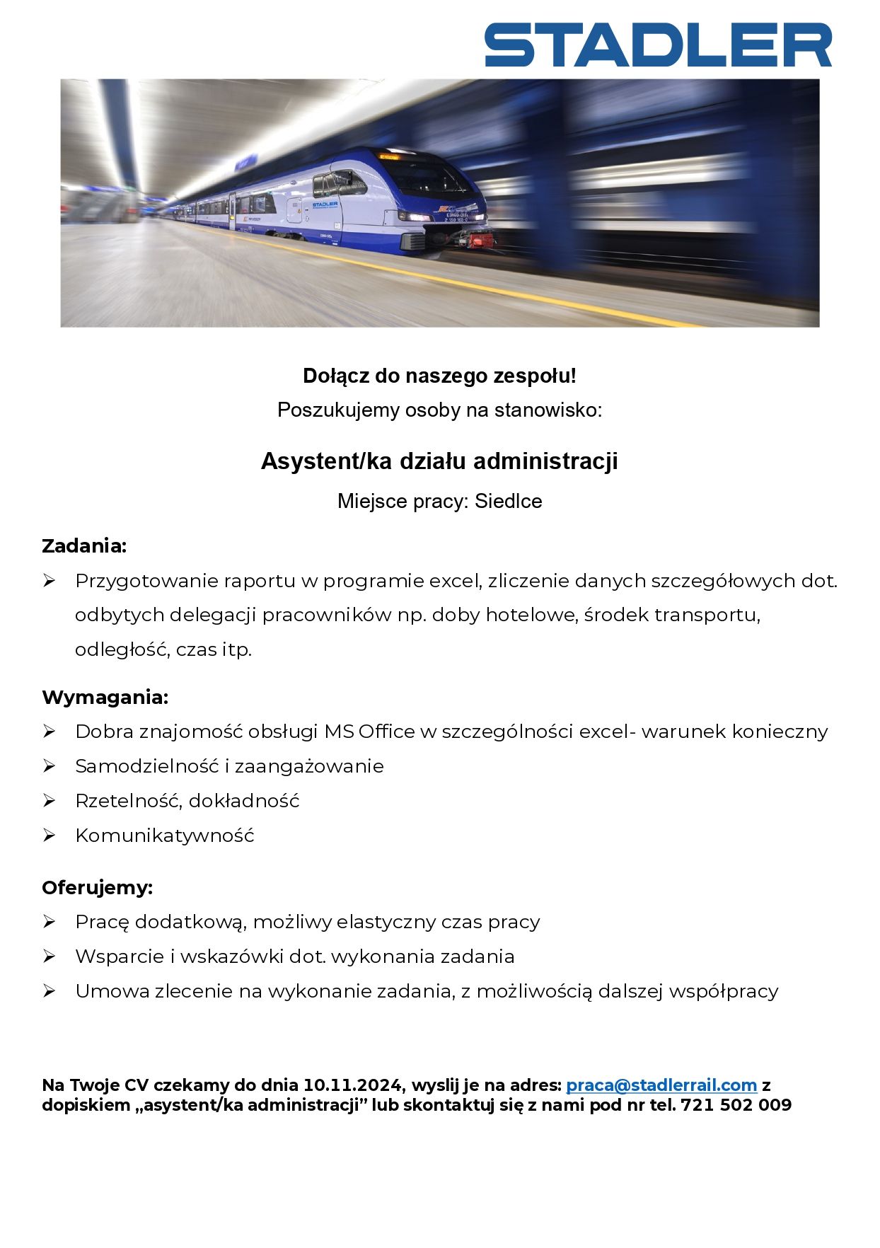  STADLER
Dołącz do naszego zespołu!
Poszukujemy osoby na stanowisko:
Asystent/ka działu administracji
Miejsce pracy: Siedlce
Zadania:
Przygotowanie raportu w programie excel, zliczenie danych szczegółowych dot. odbytych delegacji pracowników np. doby hotelowe, środek transportu, odległość, czas itp.
Wymagania:
Dobra znajomość obsługi MS Office w szczególności excel- warunek konieczny. Samodzielność i zaangażowanie,
Rzetelność, dokładność, Komunikatywność
Oferujemy:
Pracę dodatkową, możliwy elastyczny czas pracy, Wsparcie i wskazówki dot. wykonania zadania, Umowa zlecenie na wykonanie zadania, z możliwością dalszej współpracy.
Na Twoje CV czekamy do dnia 10.11.2024, wyslij je na adres: praca@stadlerrail.com z dopiskiem,,asystent/ka administracji” lub skontaktuj się z nami pod nr tel. 721 502 009